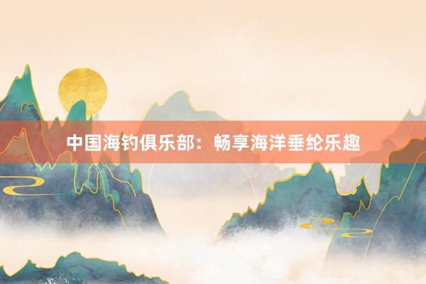 中国海钓俱乐部：畅享海洋垂纶乐趣